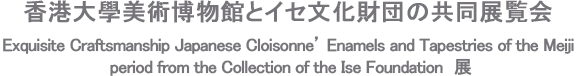 香港大學美術博物館とイセ文化財団の共同展覧会 Exquisite Craftsmanship Japanese Cloisonne’ Enamels and Tapestries of the Meiji period from the Collection of the Ise Foundation　展
